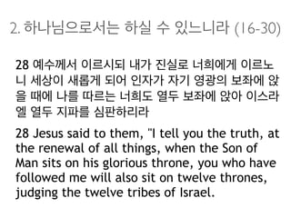 2. 하나님으로서는 하실 수 있느니라 (16-30)
28 예수께서 이르시되 내가 진실로 너희에게 이르노
니 세상이 새롭게 되어 인자가 자기 영광의 보좌에 앉
을 때에 나를 따르는 너희도 열두 보좌에 앉아 이스라
엘 열두 지파를 심판하리라
28 Jesus said to them, "I tell you the truth, at
the renewal of all things, when the Son of
Man sits on his glorious throne, you who have
followed me will also sit on twelve thrones,
judging the twelve tribes of Israel.
 