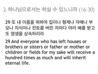 2. 하나님으로서는 하실 수 있느니라 (16-30)
29 또 내 이름을 위하여 집이나 형제나 자매나 부
모나 자식이나 전토를 버린 자마다 여러 배를 받고
또 영생을 상속하리라
29 And everyone who has left houses or
brothers or sisters or father or mother or
children or fields for my sake will receive a
hundred times as much and will inherit
eternal life.
 