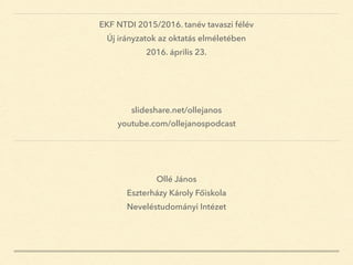 Ollé János
Eszterházy Károly Főiskola
Neveléstudományi Intézet
EKF NTDI 2015/2016. tanév tavaszi félév
Új irányzatok az oktatás elméletében
2016. április 23.
slideshare.net/ollejanos
youtube.com/ollejanospodcast
 