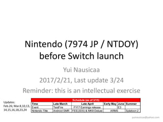 Nintendo (7974 JP / NTDOY)
before Switch launch
Yui Nausicaa
2017/2/21, Last update 2017/10/5
Reminder: this is an intellectual exercise
yuinausicaa@yahoo.com
Updates:
Feb.26; Mar.8,10,13,
14,15,16,18,23,24,25
29,30; Apr.6,9,29; May 7, 15;
Jun.30; Sep. 2, 4, 10,15, 24
Oct. 5
 