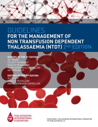 GUIDELINES
FOR THE MANAGEMENT OF
NON TRANSFUSION DEPENDENT
THALASSAEMIA (NTDT) 2ND EDITION
PUBLISHERS: THALASSAEMIA INTERNATIONAL FEDERATION
TIF PUBLICATION NO. 22
EDITORS OF THE 1ST EDITION
ALI TAHER
ELLIOTT VICHINSKY
KHALED MUSALLAM
MARIA DOMENICA CAPPELLINI
VIP VIPRAKASIT
EDITORS OF THE 2ND EDITION
ALI TAHER
KHALED MUSALLAM
MARIA DOMENICA CAPPELLINI
 