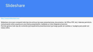 Slideshare
http://www.slideshare.net/
Slideshare sirve para compartir todo tipo de archivos (ya sean presentaciones, documentos de Office, PDF, etc). Además permite la
comunicación entre usuarios en una misma presentación, mediante un chat integrado al servicio.
Permite generar todo tipo de contenido (principalmente presentaciones) que luego puede ser subidas a la página para poder ser
vistas online.