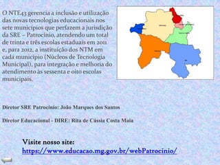 O NTE43 gerencia a inclusão e utilização
das novas tecnologias educacionais nos
sete municípios que perfazem a jurisdição
da SRE – Patrocínio, atendendo um total
de trinta e três escolas estaduais em 2011
e, para 2012, a instituição dos NTM em
cada município (Núcleos de Tecnologia
Municipal), para integração e melhoria do
atendimento às sessenta e oito escolas
municipais.



Diretor SRE Patrocínio: João Marques dos Santos

Diretor Educacional - DIRE: Rita de Cássia Costa Maia


        Visite nosso site:
        https://www.educacao.mg.gov.br/webPatrocinio/
 