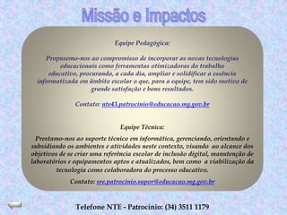 Equipe Pedagógica:

     Propusemo-nos ao compromisso de incorporar as novas tecnologias
          educacionais como ferramentas otimizadoras do trabalho
      educativo, procurando, a cada dia, ampliar e solidificar a essência
  informatizada em âmbito escolar o que, para a equipe, tem sido motivo de
                     grande satisfação e bons resultados.

               Contato: nte43.patrocinio@educacao.mg.gov.br


                               Equipe Técnica:
  Prestamo-nos ao suporte técnico em informática, gerenciando, orientando e
subsidiando os ambientes e atividades neste contexto, visando ao alcance dos
objetivos de se criar uma referência escolar de inclusão digital, manutenção de
laboratórios e equipamentos aptos e atualizados, bem como a viabilização da
         tecnologia como colaboradora do processo educativo.
             Contato: sre.patrocinio.supor@educacao.mg.gov.br



               Telefone NTE - Patrocínio: (34) 3511 1179
 