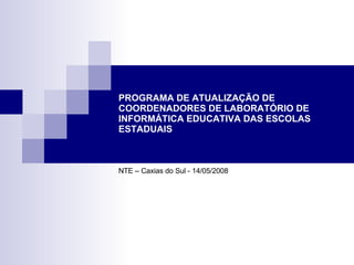 PROGRAMA DE ATUALIZAÇÃO DE COORDENADORES DE LABORATÓRIO DE INFORMÁTICA EDUCATIVA DAS ESCOLAS ESTADUAIS NTE – Caxias do Sul - 14/05/2008 