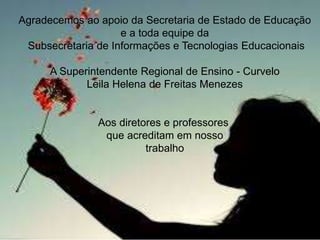 Agradecemos ao apoio da Secretaria de Estado de Educação 
e a toda equipe da 
Subsecretaria de Informações e Tecnologias Educacionais 
A Superintendente Regional de Ensino - Curvelo 
Leila Helena de Freitas Menezes 
Aos diretores e professores 
que acreditam em nosso 
trabalho 
 