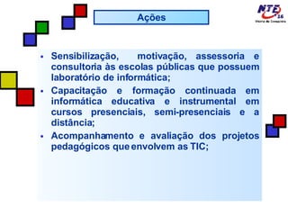 Sensibilização,  motivação, assessoria e consultoria às escolas públicas que possuem laboratório de informática; Capacitação e formação continuada em informática educativa e instrumental em cursos presenciais, semi-presenciais e a distância; Acompanhamento e avaliação dos projetos pedagógicos que envolvem as TIC; Ações 