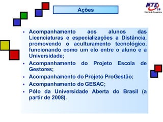 Acompanhamento aos alunos das Licenciaturas e especializações a Distância, promovendo o aculturamento tecnológico, funcionando como um elo entre o aluno e a Universidade; Acompanhamento do Projeto Escola de Gestores; Acompanhamento do Projeto ProGestão; Acompanhamento do GESAC; Pólo da Universidade Aberta do Brasil (a partir de 2008). Ações 