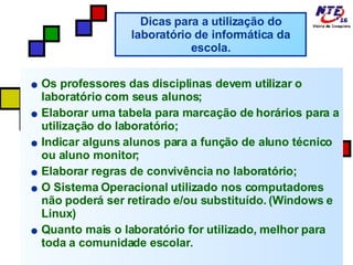 Os professores das disciplinas devem utilizar o laboratório com seus alunos; Elaborar uma tabela para marcação de horários para a utilização do laboratório; Indicar alguns alunos para a função de aluno técnico ou aluno monitor; Elaborar regras de convivência no laboratório; O Sistema Operacional utilizado nos computadores não poderá ser retirado e/ou substituído. (Windows e Linux)  Quanto mais o laboratório for utilizado, melhor para toda a comunidade escolar. Dicas para a utilização do laboratório de informática da escola. 