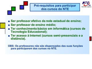 Ser professor efetivo da rede estadual de ensino; Ser professor de ensino médio; Ter conhecimento básico em informática (cursos de Tecnologia Educacional); Ter acesso à Internet (cursos semi-presenciais e a distância). OBS: Os professores não são dispensados das suas funções para participarem dos cursos no NTE. Pré-requisitos para participar dos cursos do NTE 