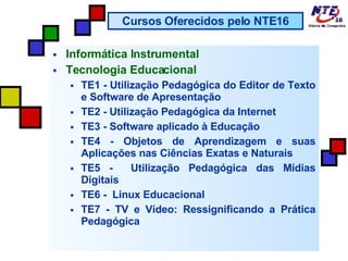 Informática Instrumental Tecnologia Educacional TE1 - Utilização Pedagógica do Editor de Texto e Software de Apresentação TE2 - Utilização Pedagógica da Internet  TE3 - Software aplicado à Educação TE4 - Objetos de Aprendizagem e suas Aplicações nas Ciências Exatas e Naturais TE5 -  Utilização Pedagógica das Mídias Digitais TE6 -  Linux Educacional TE7 - TV e Vídeo: Ressignificando a Prática Pedagógica Cursos Oferecidos pelo NTE16 