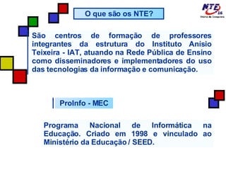 ProInfo - MEC O que são os NTE? São centros de formação de professores integrantes da estrutura do Instituto Anísio Teixeira - IAT, atuando na Rede Pública de Ensino como disseminadores e implementadores do uso das tecnologias da informação e comunicação. Programa Nacional de Informática na Educação. Criado em 1998 e vinculado ao Ministério da Educação / SEED. 