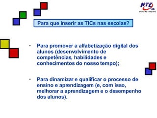 Para promover a alfabetização digital dos alunos (desenvolvimento de competências, habilidades e conhecimentos do nosso tempo); Para dinamizar e qualificar o processo de ensino e aprendizagem (e, com isso, melhorar a aprendizagem e o desempenho dos alunos).  Para que inserir as TICs nas escolas? 
