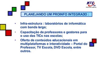 Infra-estrutura : laboratórios de informática com banda larga; Capacitação de professores e gestores para o uso das TICs nas escolas; Oferta de conteúdos educacionais em multiplataformas e interatividade – Portal do Professor, TV Escola, DVD Escola, entre outros. PLANEJANDO UM PROINFO INTEGRADO : 