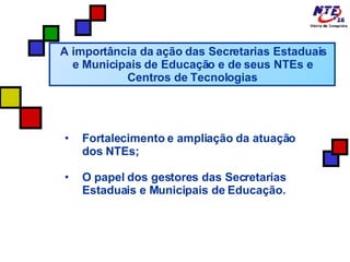 A importância da ação das Secretarias Estaduais e Municipais de Educação e de seus NTEs e Centros de Tecnologias Fortalecimento e ampliação da atuação dos NTEs; O papel dos gestores das Secretarias Estaduais e Municipais de Educação. 