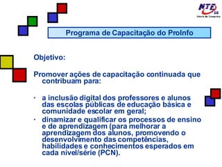 Objetivo: Promover ações de capacitação continuada que contribuam para: a inclusão digital dos professores e alunos das escolas públicas de educação básica e comunidade escolar em geral;  dinamizar e qualificar os processos de ensino e de aprendizagem (para melhorar a aprendizagem dos alunos, promovendo o desenvolvimento das competências, habilidades e conhecimentos esperados em cada nível/série (PCN). Programa de Capacitação do ProInfo 