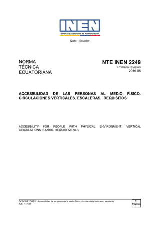 Quito – Ecuador
NORMA
TÉCNICA
ECUATORIANA
NTE INEN 2249
Primera revisión
2016-05
ACCESIBILIDAD DE LAS PERSONAS AL MEDIO FÍSICO.
CIRCULACIONES VERTICALES. ESCALERAS. REQUISITOS
ACCESIBILITY FOR PEOPLE WITH PHYSICAL ENVIRONMENT. VERTICAL
CIRCULATIONS. STAIRS. REQUIREMENTS
DESCRIPTORES: Accesibilidad de las personas al medio físico, circulaciones verticales, escaleras
ICS: 11.180
11
Páginas
 