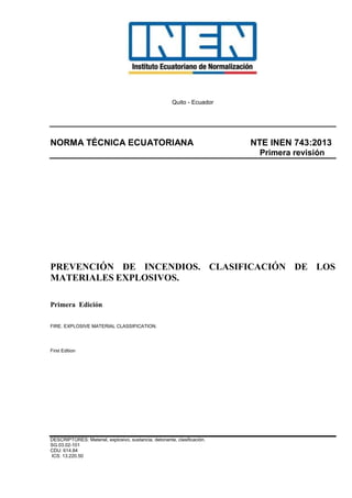 Quito - Ecuador
NORMA TÉCNICA ECUATORIANA NTE INEN 743:2013
Primera revisión
PREVENCIÓN DE INCENDIOS. CLASIFICACIÓN DE LOS
MATERIALES EXPLOSIVOS.
Primera Edición
FIRE. EXPLOSIVE MATERIAL CLASSIFICATION.
First Edition
DESCRIPTORES: Material, explosivo, sustancia, detonante, clasificación.
SG.03.02-101
CDU: 614.84
ICS: 13.220.50
 