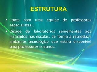 ESTRUTURA
• Conta com uma equipe de professores
especialistas;
• Dispõe de laboratórios semelhantes aos
instalados nas escolas, de forma a reproduzir
ambiente tecnológico que estará disponível
para professores e alunos.
 