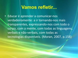 Vamos refletir...
• Educar é aprender a comunicar-nos
verdadeiramente: a ir tornando-nos mais
transparentes, expressando-nos com todo o
corpo, com a mente, com todas as linguagens,
verbais e não-verbais, com todas as
tecnologias disponíveis. (Moran, 2007, p.158)
 