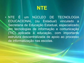 NTE
• NTE É um NÚCLEO DE TECNOLOGIA
EDUCACIONAL (ou Estadual) vinculado a
Secretaria de Educação Estadual, especializado
em tecnologias de informação e comunicação
(TIC) aplicada à educação, com importante
estrutura descentralizada de apoio ao processo
de informatização nas escolas.
 