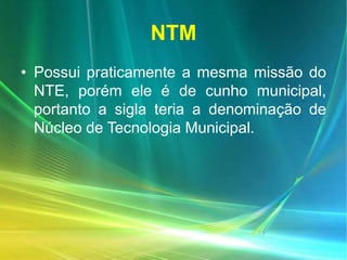 NTM
• Possui praticamente a mesma missão do
NTE, porém ele é de cunho municipal,
portanto a sigla teria a denominação de
Núcleo de Tecnologia Municipal.
 