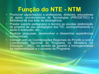 Função do NTE - NTM
• Promover capacitações a professores, diretores, educadores
de apoio, coordenadores de Tecnologias (PROGETEC) e
Biblioteca de sua área de abrangência;
• Prestar suporte pedagógico e técnico as escolas (elaboração
de projetos de uso pedagógico das TIC, acompanhamento e
apoio à execução, etc...;
• Realizar pesquisas, desenvolver e disseminar experiências
educacionais;
• Interagir com as Coordenações Regionais do Proinfo e com a
Coordenação Nacional do Programa no Ministério da
Educação – MEC, no sentido de garantir a homogeneidade
da implementação e o sucesso do Programa.
 
