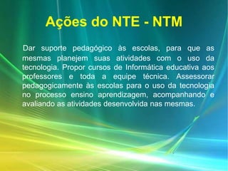 Ações do NTE - NTM
Dar suporte pedagógico às escolas, para que as
mesmas planejem suas atividades com o uso da
tecnologia. Propor cursos de Informática educativa aos
professores e toda a equipe técnica. Assessorar
pedagogicamente às escolas para o uso da tecnologia
no processo ensino aprendizagem, acompanhando e
avaliando as atividades desenvolvida nas mesmas.
 