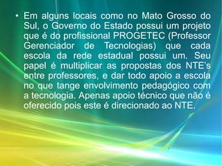 • Em alguns locais como no Mato Grosso do
Sul, o Governo do Estado possui um projeto
que é do profissional PROGETEC (Professor
Gerenciador de Tecnologias) que cada
escola da rede estadual possui um. Seu
papel é multiplicar as propostas dos NTE’s
entre professores, e dar todo apoio a escola
no que tange envolvimento pedagógico com
a tecnologia. Apenas apoio técnico que não é
oferecido pois este é direcionado ao NTE.
 