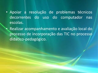 • Apoiar a resolução de problemas técnicos
decorrentes do uso do computador nas
escolas.
• Realizar acompanhamento e avaliação local do
processo de incorporação das TIC no processo
didático-pedagógico.
 