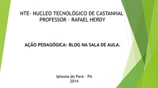 NTE- NUCLEO TECNOLÓGICO DE CASTANHAL
PROFESSOR – RAFAEL HERDY
AÇÃO PEDAGÓGICA: BLOG NA SALA DE AULA.
Ipixuna do Pará – PA
2014
 