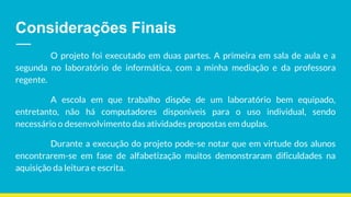 Considerações Finais
O projeto foi executado em duas partes. A primeira em sala de aula e a
segunda no laboratório de informática, com a minha mediação e da professora
regente.
A escola em que trabalho dispõe de um laboratório bem equipado,
entretanto, não há computadores disponíveis para o uso individual, sendo
necessário o desenvolvimento das atividades propostas em duplas.
Durante a execução do projeto pode-se notar que em virtude dos alunos
encontrarem-se em fase de alfabetização muitos demonstraram dificuldades na
aquisição da leitura e escrita.
 