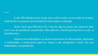 E tais dificuldades foram ainda mais evidenciadas na execução do projeto,
onde houve a constante necessidade de intervenção e mediação.
Outro fator que dificultou foi o fato de alguns alunos não saberem lidar
com o uso do teclado do computador. Não saberem a localização das letras e não as
identificarem.
Embora com dificuldades os alunos mostraram-se interessados, motivados
e estimulados a produzirem palavras, frases e até parágrafos a partir de suas
habilidades e competências.
 