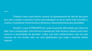 Projetos como estes devem constar no planejamento de sala de aula para
que com o tempo o processo ensino-aprendizagem se torne ainda mais inovador e
criativo. O ambiente virtual facilita e dinamiza o desenvolvimento das atividades.
Escolhi o curso E-PROINFO em razão da grande dificuldade que tinha em
lidar com o computador. Uma barreira imposta por mim mesma e aliada a este fator
soma-se a necessidade de aprender a lidar com este conhecimento, uma vez que
vivemos em um mundo cada vez mais globalizado que exige o domínio destes
saberes.
 