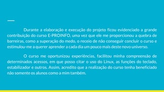 Durante a elaboração e execução do projeto ficou evidenciado a grande
contribuição do curso E-PROINFO, uma vez que ele me proporcionou a quebra de
barreiras, como a superação do medo, o receio de não conseguir concluir o curso e
estimulou-me a querer aprender a cada dia um pouco mais deste novo universo.
O curso me oportunizou experiências, facilitou minha compreensão de
determinados acessos, em que posso citar o uso do Linux, as funções do teclado,
estabilizador e outros. Assim, acredito que a realização do curso tenha beneficiado
não somente os alunos como a mim também.
 