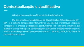 Contextualização e Justificativa
O Projeto Interventivo no Bloco Inicial de Alfabetização.
Um dos princípios metodológicos do Bloco Inicial de Alfabetização no DF –
BIA – é o trabalho com projetos interventivos. Seu objetivo é “promover e repensar
concepções e práticas pedagógicas oportunizando um ambiente dinâmico que
atenda os alunos da Etapa III, com defasagem idade/série, proporcionando-lhes uma
efetiva aprendizagem numa perspectiva inclusiva”. (Brasília, 2006, P.24) Assim foi
concebido este projeto.
 