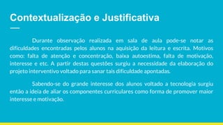 Contextualização e Justificativa
Durante observação realizada em sala de aula pode-se notar as
dificuldades encontradas pelos alunos na aquisição da leitura e escrita. Motivos
como: falta de atenção e concentração, baixa autoestima, falta de motivação,
interesse e etc. A partir destas questões surgiu a necessidade da elaboração do
projeto interventivo voltado para sanar tais dificuldade apontadas.
Sabendo-se do grande interesse dos alunos voltado a tecnologia surgiu
então a ideia de aliar os componentes curriculares como forma de promover maior
interesse e motivação.
 
