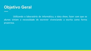 Objetivo Geral
Utilizando o laboratório de informática, o data show, fazer com que os
alunos sintam a necessidade de escrever vivenciando a escrita como forma
prazerosa.
 