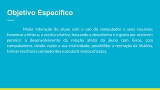Objetivo Específico
Maior interação do aluno com o uso do computador e seus recursos;
fomentar a leitura; a escrita criativa, buscando a descoberta e o gosto por escrever;
permitir o desenvolvimento da relação afeita do aluno com livros, com
computadores, dando vazão a sua criatividade, possibilitar a recriação da história,
formar escritores competentes e produzir textos eficazes.
 