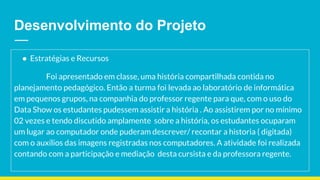 Desenvolvimento do Projeto
● Estratégias e Recursos
Foi apresentado em classe, uma história compartilhada contida no
planejamento pedagógico. Então a turma foi levada ao laboratório de informática
em pequenos grupos, na companhia do professor regente para que, com o uso do
Data Show os estudantes pudessem assistir a história . Ao assistirem por no mínimo
02 vezes e tendo discutido amplamente sobre a história, os estudantes ocuparam
um lugar ao computador onde puderam descrever/ recontar a historia ( digitada)
com o auxílios das imagens registradas nos computadores. A atividade foi realizada
contando com a participação e mediação desta cursista e da professora regente.
 