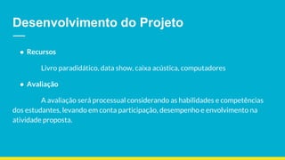 Desenvolvimento do Projeto
● Recursos
Livro paradidático, data show, caixa acústica, computadores
● Avaliação
A avaliação será processual considerando as habilidades e competências
dos estudantes, levando em conta participação, desempenho e envolvimento na
atividade proposta.
 