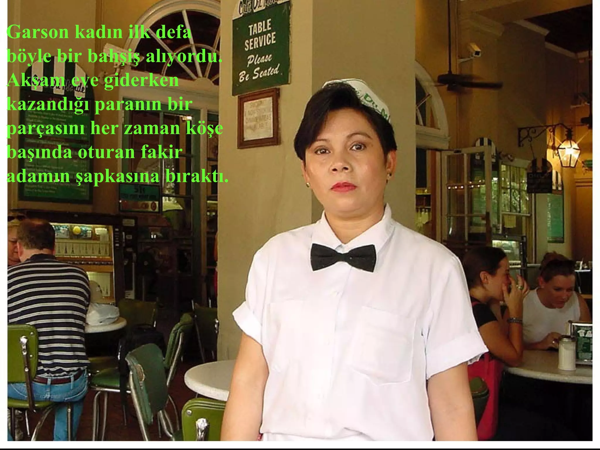 Garson kadın ilk defa
böyle bir bahşiş alıyordu.
Akşam eve giderken
kazandığı paranın bir
parçasını her zaman köşe
başında oturan fakir
adamın şapkasına bıraktı.
 
