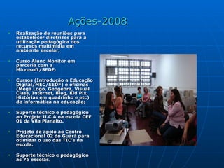Ações-2008 Realização de reuniões para estabelecer diretrizes para a utilização pedagógica dos recursos multimídia em ambiente escolar; Curso Aluno Monitor em parceria com a Microsoft/SEDF; Cursos (Introdução a Educação Digital/MEC/SEDF) e oficinas (Mega Logo, Geogebra, Visual Class, Internet, Blog, Kid Pix, Histórias em quadrinho e etc) de informática na educação; Suporte técnico e pedagógico ao Projeto U.C.A na escola CEF 01 da Vila Planalto. Projeto de apoio ao Centro Educacional 02 do Guará para otimizar o uso das TIC’s na escola. Suporte técnico e pedagógico as 76 escolas.  