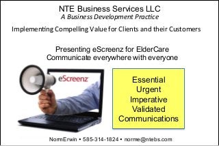 NTE Business Services LLC
NormErwin Ÿ 585-314-1824 Ÿ norme@ntebs.com
Presenting eScreenz for ElderCare
Communicate everywhere with everyone
Essential
Urgent
Imperative
Validated
Communications
A	
  Business	
  Development	
  Prac4ce	
  
Implemen(ng	
  Compelling	
  Value	
  for	
  Clients	
  and	
  their	
  Customers	
  	
  
 
