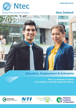 2014
International
Student
Prospectus
www.ntec.ac.nz
New Zealand
Ntec is a notebook PC based,
wi-fi enabled, e-learning supported campus.
Education, Employment & Enterprise
National
Institute
of Education
 