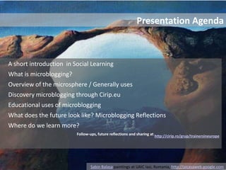 Presentation AgendaA short introduction  in Social Learning What is microblogging?Overview of the microsphere / Generally uses Discovery microblogging through Cirip.eu Educational uses of microbloggingWhat does the future look like? Microblogging ReflectionsWhere do we learn more? Follow-ups, future reflections and sharing at http://cirip.ro/grup/trainersineuropeSabin Balasa paintings at UAIC Iasi, Romania, http://picasaweb.google.com