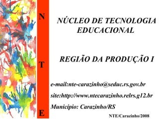 N T E NÚCLEO DE TECNOLOGIA EDUCACIONAL  REGIÃO DA PRODUÇÃO I e-mail:nte-carazinho@seduc.rs.gov.br site:http://www.ntecarazinho.relrs.g12.br Município: Carazinho/RS NTE/Carazinho/2008 