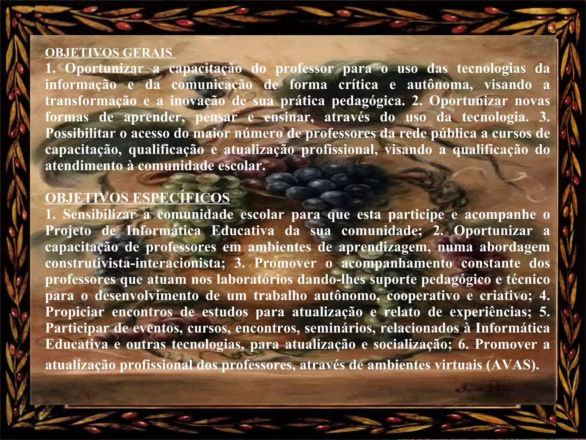 OBJETIVOS GERAIS  1. Oportunizar a capacitação do professor para o uso das tecnologias da informação e da comunicação de forma crítica e autônoma, visando a transformação e a inovação de sua prática pedagógica. 2. Oportunizar novas formas de aprender, pensar e ensinar, através do uso da tecnologia. 3. Possibilitar o acesso do maior número de professores da rede pública a cursos de capacitação, qualificação e atualização profissional, visando a qualificação do atendimento à comunidade escolar.  OBJETIVOS ESPECÍFICOS   1. Sensibilizar a comunidade escolar para que esta participe e acompanhe o Projeto de Informática Educativa da sua comunidade; 2. Oportunizar a capacitação de professores em ambientes de aprendizagem, numa abordagem construtivista-interacionista; 3. Promover o acompanhamento constante dos professores que atuam nos laboratórios dando-lhes suporte pedagógico e técnico para o desenvolvimento de um trabalho autônomo, cooperativo e criativo; 4. Propiciar encontros de estudos para atualização e relato de experiências; 5. Participar de eventos, cursos, encontros, seminários, relacionados à Informática Educativa e outras tecnologias, para atualização e socialização; 6. Promover a atualização profissional dos professores, através de ambientes virtuais (AVAS).   