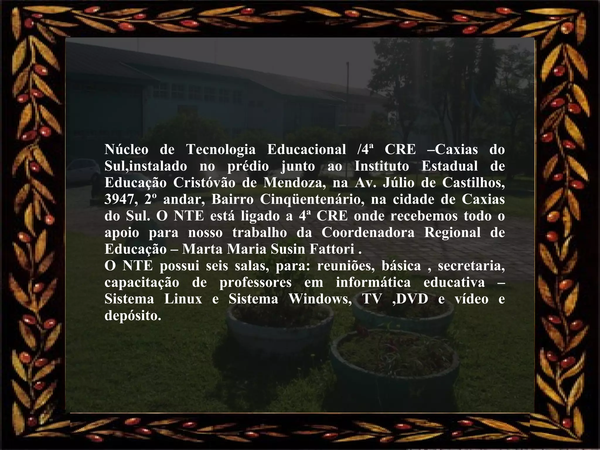 Núcleo de Tecnologia Educacional /4ª CRE –Caxias do Sul,instalado no prédio junto ao Instituto Estadual de Educação Cristóvão de Mendoza, na Av. Júlio de Castilhos, 3947, 2º andar, Bairro Cinqüentenário, na cidade de Caxias do Sul. O NTE está ligado a 4ª CRE onde recebemos todo o apoio para nosso trabalho da Coordenadora Regional de Educação – Marta Maria Susin Fattori . O NTE possui seis salas, para: reuniões, básica , secretaria, capacitação de professores em informática educativa – Sistema Linux e Sistema Windows, TV ,DVD e vídeo e depósito. 