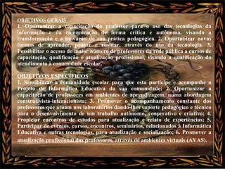 OBJETIVOS GERAIS  1. Oportunizar a capacitação do professor para o uso das tecnologias da informação e da comunicação de forma crítica e autônoma, visando a transformação e a inovação de sua prática pedagógica. 2. Oportunizar novas formas de aprender, pensar e ensinar, através do uso da tecnologia. 3. Possibilitar o acesso do maior número de professores da rede pública a cursos de capacitação, qualificação e atualização profissional, visando a qualificação do atendimento à comunidade escolar.  OBJETIVOS ESPECÍFICOS   1. Sensibilizar a comunidade escolar para que esta participe e acompanhe o Projeto de Informática Educativa da sua comunidade; 2. Oportunizar a capacitação de professores em ambientes de aprendizagem, numa abordagem construtivista-interacionista; 3. Promover o acompanhamento constante dos professores que atuam nos laboratórios dando-lhes suporte pedagógico e técnico para o desenvolvimento de um trabalho autônomo, cooperativo e criativo; 4. Propiciar encontros de estudos para atualização e relato de experiências; 5. Participar de eventos, cursos, encontros, seminários, relacionados à Informática Educativa e outras tecnologias, para atualização e socialização; 6. Promover a atualização profissional dos professores, através de ambientes virtuais (AVAS).   